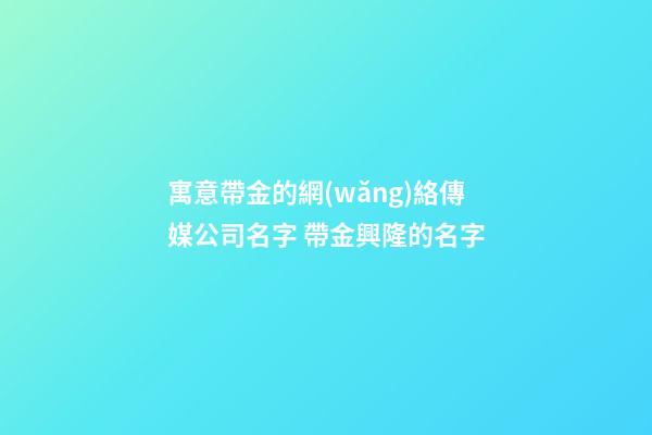 寓意帶金的網(wǎng)絡傳媒公司名字 帶金興隆的名字-第1張-公司起名-玄機派